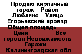 Продаю кирпичный гараж › Район ­ Люблино › Улица ­ Егорьевский проезд › Общая площадь ­ 18 › Цена ­ 280 000 - Все города Недвижимость » Гаражи   . Калининградская обл.,Светловский городской округ 